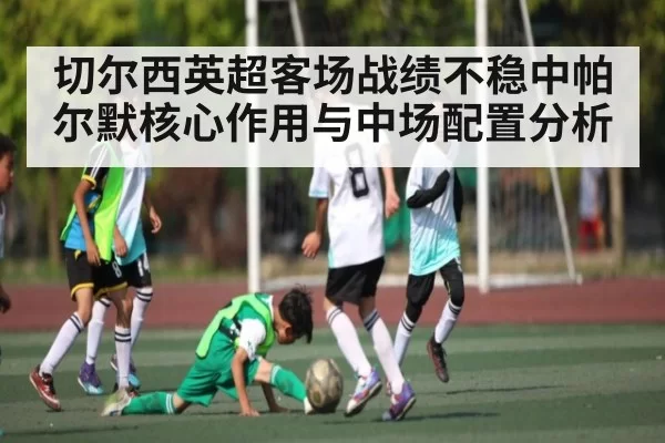切尔西英超客场战绩不稳中帕尔默核心作用与中场配置分析